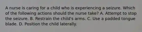 A nurse is caring for a child who is experiencing a seizure. Which of the following actions should the nurse take? A. Attempt to stop the seizure. B. Restrain the child's arms. C. Use a padded tongue blade. D. Position the child laterally.