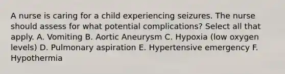 A nurse is caring for a child experiencing seizures. The nurse should assess for what potential complications? Select all that apply. A. Vomiting B. Aortic Aneurysm C. Hypoxia (low oxygen levels) D. Pulmonary aspiration E. Hypertensive emergency F. Hypothermia