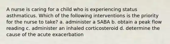 A nurse is caring for a child who is experiencing status asthmaticus. Which of the following interventions is the priority for the nurse to take? a. administer a SABA b. obtain a peak flow reading c. administer an inhaled corticosteroid d. determine the cause of the acute exacerbation