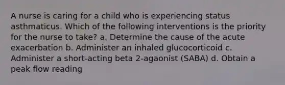 A nurse is caring for a child who is experiencing status asthmaticus. Which of the following interventions is the priority for the nurse to take? a. Determine the cause of the acute exacerbation b. Administer an inhaled glucocorticoid c. Administer a short-acting beta 2-agaonist (SABA) d. Obtain a peak flow reading