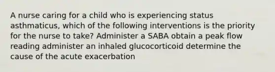 A nurse caring for a child who is experiencing status asthmaticus, which of the following interventions is the priority for the nurse to take? Administer a SABA obtain a peak flow reading administer an inhaled glucocorticoid determine the cause of the acute exacerbation