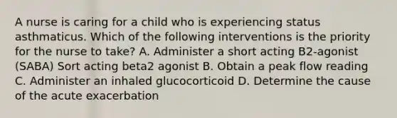 A nurse is caring for a child who is experiencing status asthmaticus. Which of the following interventions is the priority for the nurse to take? A. Administer a short acting B2-agonist (SABA) Sort acting beta2 agonist B. Obtain a peak flow reading C. Administer an inhaled glucocorticoid D. Determine the cause of the acute exacerbation