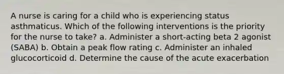 A nurse is caring for a child who is experiencing status asthmaticus. Which of the following interventions is the priority for the nurse to take? a. Administer a short-acting beta 2 agonist (SABA) b. Obtain a peak flow rating c. Administer an inhaled glucocorticoid d. Determine the cause of the acute exacerbation