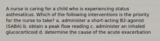 A nurse is caring for a child who is experiencing status asthmaticus. Which of the following interventions is the priority for the nurse to take? a. administer a short-acting B2-agonist (SABA) b. obtain a peak flow reading c. administer an inhaled glucocorticoid d. determine the cause of the acute exacerbation