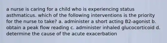 a nurse is caring for a child who is experiencing status asthmaticus. which of the following interventions is the priority for the nurse to take? a. administer a short acting B2-agonist b. obtain a peak flow reading c. administer inhaled glucocorticoid d. determine the cause of the acute exacerbation