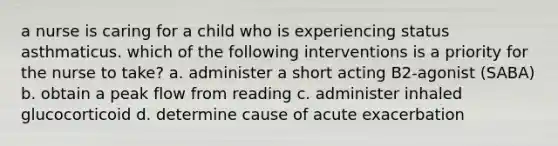 a nurse is caring for a child who is experiencing status asthmaticus. which of the following interventions is a priority for the nurse to take? a. administer a short acting B2-agonist (SABA) b. obtain a peak flow from reading c. administer inhaled glucocorticoid d. determine cause of acute exacerbation