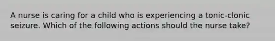 A nurse is caring for a child who is experiencing a tonic-clonic seizure. Which of the following actions should the nurse take?