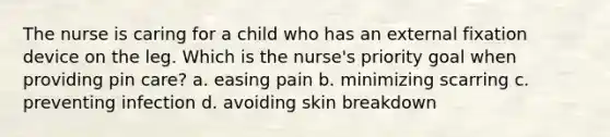 The nurse is caring for a child who has an external fixation device on the leg. Which is the nurse's priority goal when providing pin care? a. easing pain b. minimizing scarring c. preventing infection d. avoiding skin breakdown