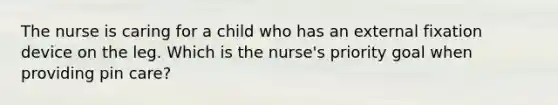 The nurse is caring for a child who has an external fixation device on the leg. Which is the nurse's priority goal when providing pin care?