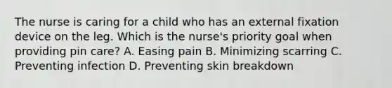 The nurse is caring for a child who has an external fixation device on the leg. Which is the nurse's priority goal when providing pin care? A. Easing pain B. Minimizing scarring C. Preventing infection D. Preventing skin breakdown