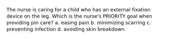 The nurse is caring for a child who has an external fixation device on the leg. Which is the nurse's PRIORITY goal when providing pin care? a. easing pain b. minimizing scarring c. preventing infection d. avoiding skin breakdown