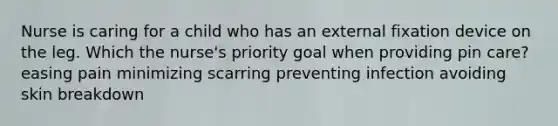 Nurse is caring for a child who has an external fixation device on the leg. Which the nurse's priority goal when providing pin care? easing pain minimizing scarring preventing infection avoiding skin breakdown