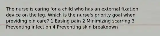 The nurse is caring for a child who has an external fixation device on the leg. Which is the nurse's priority goal when providing pin care? 1 Easing pain 2 Minimizing scarring 3 Preventing infection 4 Preventing skin breakdown