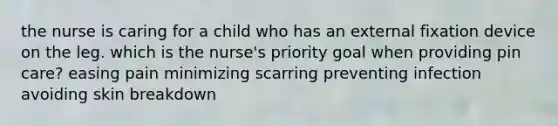 the nurse is caring for a child who has an external fixation device on the leg. which is the nurse's priority goal when providing pin care? easing pain minimizing scarring preventing infection avoiding skin breakdown