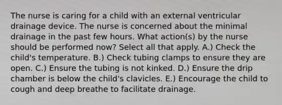 The nurse is caring for a child with an external ventricular drainage device. The nurse is concerned about the minimal drainage in the past few hours. What action(s) by the nurse should be performed now? Select all that apply. A.) Check the child's temperature. B.) Check tubing clamps to ensure they are open. C.) Ensure the tubing is not kinked. D.) Ensure the drip chamber is below the child's clavicles. E.) Encourage the child to cough and deep breathe to facilitate drainage.