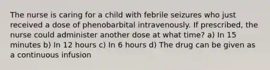 The nurse is caring for a child with febrile seizures who just received a dose of phenobarbital intravenously. If prescribed, the nurse could administer another dose at what time? a) In 15 minutes b) In 12 hours c) In 6 hours d) The drug can be given as a continuous infusion