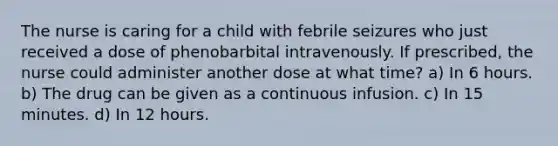 The nurse is caring for a child with febrile seizures who just received a dose of phenobarbital intravenously. If prescribed, the nurse could administer another dose at what time? a) In 6 hours. b) The drug can be given as a continuous infusion. c) In 15 minutes. d) In 12 hours.