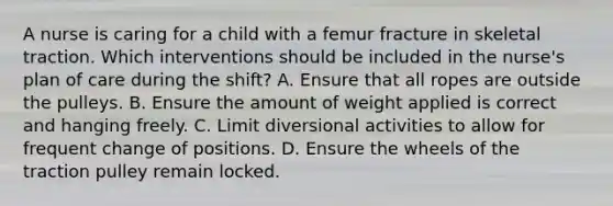 A nurse is caring for a child with a femur fracture in skeletal traction. Which interventions should be included in the nurse's plan of care during the shift? A. Ensure that all ropes are outside the pulleys. B. Ensure the amount of weight applied is correct and hanging freely. C. Limit diversional activities to allow for frequent change of positions. D. Ensure the wheels of the traction pulley remain locked.