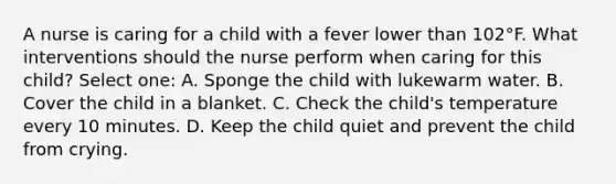 A nurse is caring for a child with a fever lower than 102°F. What interventions should the nurse perform when caring for this child? Select one: A. Sponge the child with lukewarm water. B. Cover the child in a blanket. C. Check the child's temperature every 10 minutes. D. Keep the child quiet and prevent the child from crying.