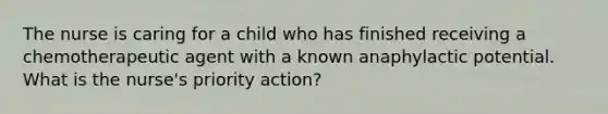 The nurse is caring for a child who has finished receiving a chemotherapeutic agent with a known anaphylactic potential. What is the nurse's priority action?