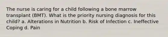 The nurse is caring for a child following a bone marrow transplant (BMT). What is the priority nursing diagnosis for this child? a. Alterations in Nutrition b. Risk of Infection c. Ineffective Coping d. Pain