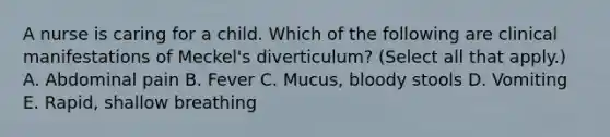 A nurse is caring for a child. Which of the following are clinical manifestations of Meckel's diverticulum? (Select all that apply.) A. Abdominal pain B. Fever C. Mucus, bloody stools D. Vomiting E. Rapid, shallow breathing