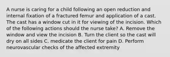 A nurse is caring for a child following an open reduction and internal fixation of a fractured femur and application of a cast. The cast has a window cut in it for viewing of the incision. Which of the following actions should the nurse take? A. Remove the window and view the incision B. Turn the client so the cast will dry on all sides C. medicate the client for pain D. Perform neurovascular checks of the affected extremity