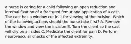 a nurse is caring for a child following an open reduction and internal fixation of a fractured femur and application of a cast. The cast has a window cut in it for viewing of the incision. Which of the following actions should the nurse take first? A. Remove the window and view the incision B. Turn the client so the cast will dry on all sides C. Medicate the client for pain D. Perform neurovascular checks of the affected extremity.