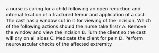 a nurse is caring for a child following an open reduction and internal fixation of a fractured femur and application of a cast. The cast has a window cut in it for viewing of the incision. Which of the following actions should the nurse take first? A. Remove the window and view the incision B. Turn the client so the cast will dry on all sides C. Medicate the client for pain D. Perform neurovascular checks of the affected extremity.