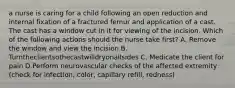 a nurse is caring for a child following an open reduction and internal fixation of a fractured femur and application of a cast. The cast has a window cut in it for viewing of the incision. Which of the following actions should the nurse take first? A. Remove the window and view the incision B. Turntheclientsothecastwilldryonallsides C. Medicate the client for pain D.Perform neurovascular checks of the affected extremity (check for infection, color, capillary refill, redness)