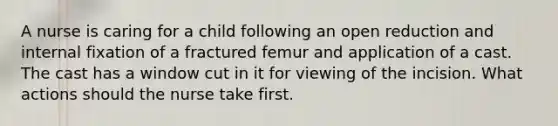 A nurse is caring for a child following an open reduction and internal fixation of a fractured femur and application of a cast. The cast has a window cut in it for viewing of the incision. What actions should the nurse take first.