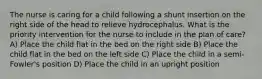 The nurse is caring for a child following a shunt insertion on the right side of the head to relieve hydrocephalus. What is the priority intervention for the nurse to include in the plan of care? A) Place the child flat in the bed on the right side B) Place the child flat in the bed on the left side C) Place the child in a semi-Fowler's position D) Place the child in an upright position