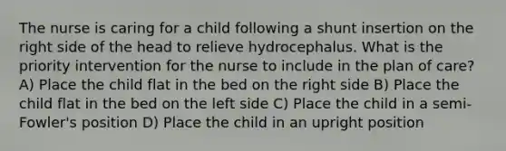 The nurse is caring for a child following a shunt insertion on the right side of the head to relieve hydrocephalus. What is the priority intervention for the nurse to include in the plan of care? A) Place the child flat in the bed on the right side B) Place the child flat in the bed on the left side C) Place the child in a semi-Fowler's position D) Place the child in an upright position