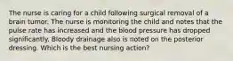 The nurse is caring for a child following surgical removal of a brain tumor. The nurse is monitoring the child and notes that the pulse rate has increased and the blood pressure has dropped significantly. Bloody drainage also is noted on the posterior dressing. Which is the best nursing action?