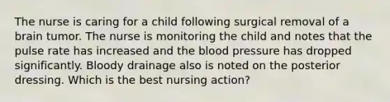 The nurse is caring for a child following surgical removal of a brain tumor. The nurse is monitoring the child and notes that the pulse rate has increased and the blood pressure has dropped significantly. Bloody drainage also is noted on the posterior dressing. Which is the best nursing action?