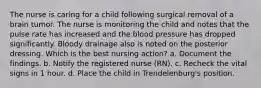 The nurse is caring for a child following surgical removal of a brain tumor. The nurse is monitoring the child and notes that the pulse rate has increased and the blood pressure has dropped significantly. Bloody drainage also is noted on the posterior dressing. Which is the best nursing action? a. Document the findings. b. Notify the registered nurse (RN). c. Recheck the vital signs in 1 hour. d. Place the child in Trendelenburg's position.