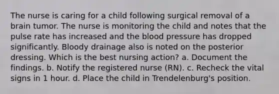 The nurse is caring for a child following surgical removal of a brain tumor. The nurse is monitoring the child and notes that the pulse rate has increased and the blood pressure has dropped significantly. Bloody drainage also is noted on the posterior dressing. Which is the best nursing action? a. Document the findings. b. Notify the registered nurse (RN). c. Recheck the vital signs in 1 hour. d. Place the child in Trendelenburg's position.