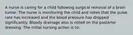 A nurse is caring for a child following surgical removal of a brain tumor. The nurse is monitoring the child and notes that the pulse rate has increased and the blood pressure has dropped significantly. Bloody drainage also is noted on the posterior dressing. The initial nursing action is to: