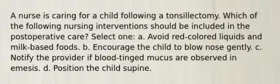 A nurse is caring for a child following a tonsillectomy. Which of the following nursing interventions should be included in the postoperative care? Select one: a. Avoid red-colored liquids and milk-based foods. b. Encourage the child to blow nose gently. c. Notify the provider if blood-tinged mucus are observed in emesis. d. Position the child supine.