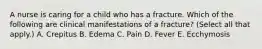 A nurse is caring for a child who has a fracture. Which of the following are clinical manifestations of a fracture? (Select all that apply.) A. Crepitus B. Edema C. Pain D. Fever E. Ecchymosis