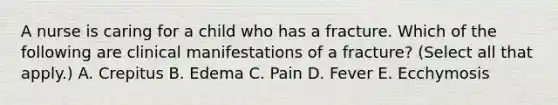 A nurse is caring for a child who has a fracture. Which of the following are clinical manifestations of a fracture? (Select all that apply.) A. Crepitus B. Edema C. Pain D. Fever E. Ecchymosis