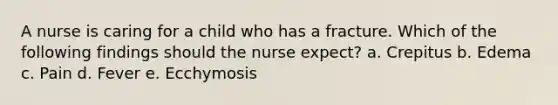 A nurse is caring for a child who has a fracture. Which of the following findings should the nurse expect? a. Crepitus b. Edema c. Pain d. Fever e. Ecchymosis