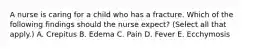 A nurse is caring for a child who has a fracture. Which of the following findings should the nurse expect? (Select all that apply.) A. Crepitus B. Edema C. Pain D. Fever E. Ecchymosis