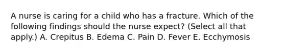 A nurse is caring for a child who has a fracture. Which of the following findings should the nurse expect? (Select all that apply.) A. Crepitus B. Edema C. Pain D. Fever E. Ecchymosis