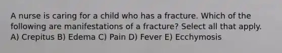 A nurse is caring for a child who has a fracture. Which of the following are manifestations of a fracture? Select all that apply. A) Crepitus B) Edema C) Pain D) Fever E) Ecchymosis