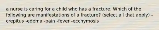 a nurse is caring for a child who has a fracture. Which of the following are manifestations of a fracture? (select all that apply) -crepitus -edema -pain -fever -ecchymosis