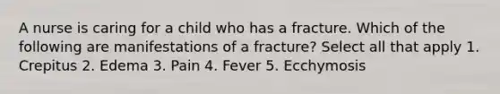 A nurse is caring for a child who has a fracture. Which of the following are manifestations of a fracture? Select all that apply 1. Crepitus 2. Edema 3. Pain 4. Fever 5. Ecchymosis