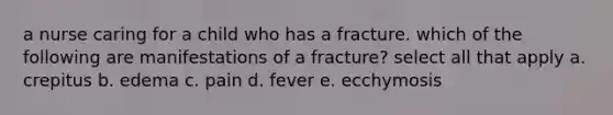 a nurse caring for a child who has a fracture. which of the following are manifestations of a fracture? select all that apply a. crepitus b. edema c. pain d. fever e. ecchymosis