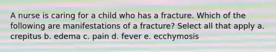 A nurse is caring for a child who has a fracture. Which of the following are manifestations of a fracture? Select all that apply a. crepitus b. edema c. pain d. fever e. ecchymosis