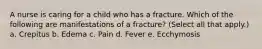 A nurse is caring for a child who has a fracture. Which of the following are manifestations of a fracture? (Select all that apply.) a. Crepitus b. Edema c. Pain d. Fever e. Ecchymosis